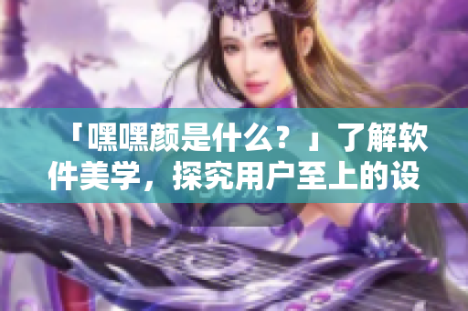 「嘿嘿顏是什么？」了解軟件美學(xué)，探究用戶至上的設(shè)計(jì)原則