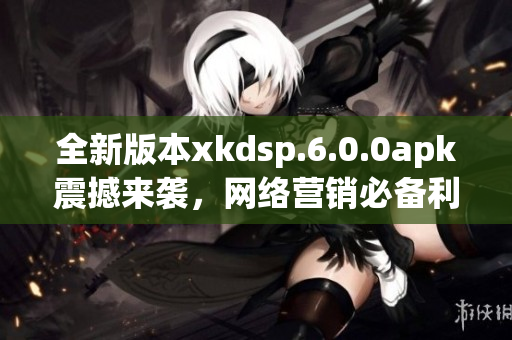 全新版本xkdsp.6.0.0apk震撼來襲，網(wǎng)絡(luò)營銷必備利器！