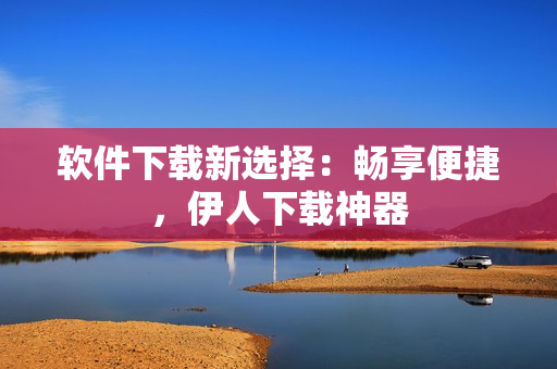 軟件下載新選擇：暢享便捷，伊人下載神器