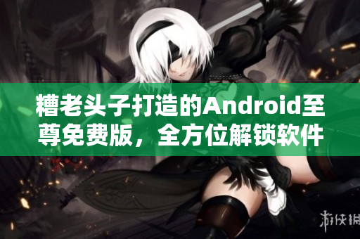糟老頭子打造的Android至尊免費(fèi)版，全方位解鎖軟件玩法！