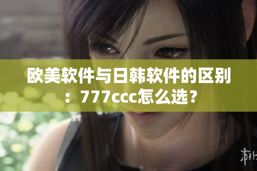 歐美軟件與日韓軟件的區(qū)別：777ccc怎么選？