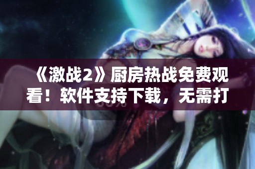 《激戰(zhàn)2》廚房熱戰(zhàn)免費觀看！軟件支持下載，無需打賞！