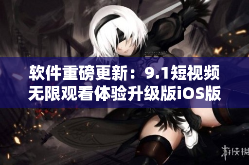 軟件重磅更新：9.1短視頻無限觀看體驗(yàn)升級(jí)版iOS版免費(fèi)發(fā)布！
