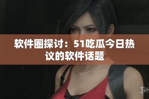 軟件圈探討：51吃瓜今日熱議的軟件話題