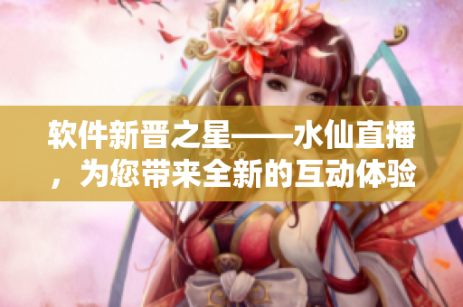 軟件新晉之星——水仙直播，為您帶來(lái)全新的互動(dòng)體驗(yàn)