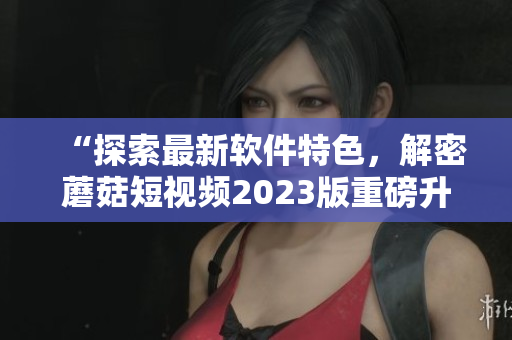 “探索最新軟件特色，解密蘑菇短視頻2023版重磅升級”