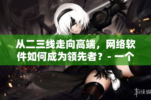從二三線走向高端，網(wǎng)絡(luò)軟件如何成為領(lǐng)先者？- 一個網(wǎng)絡(luò)軟件編輯的思考