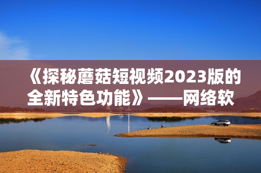《探秘蘑菇短視頻2023版的全新特色功能》——網(wǎng)絡(luò)軟件編輯報(bào)道