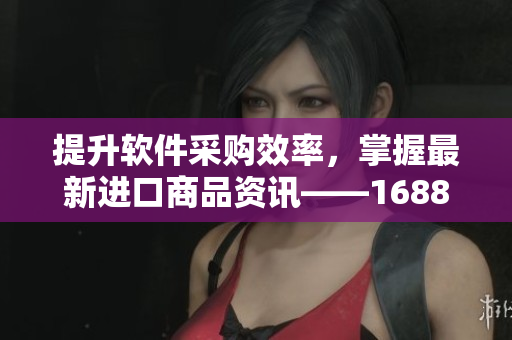 提升軟件采購效率，掌握最新進(jìn)口商品資訊——1688入口軟件版全面更新