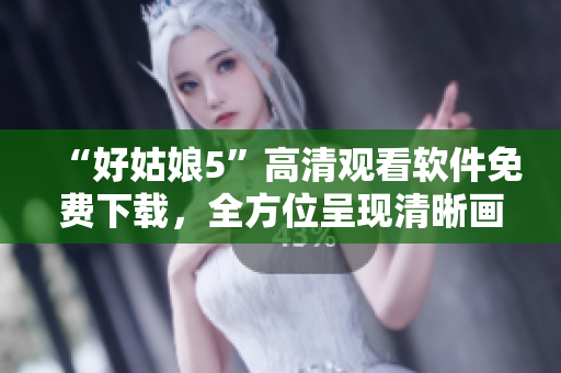 “好姑娘5”高清觀看軟件免費(fèi)下載，全方位呈現(xiàn)清晰畫(huà)面