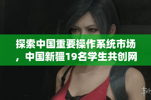 探索中國重要操作系統(tǒng)市場，中國新疆19名學(xué)生共創(chuàng)網(wǎng)絡(luò)軟件創(chuàng)新