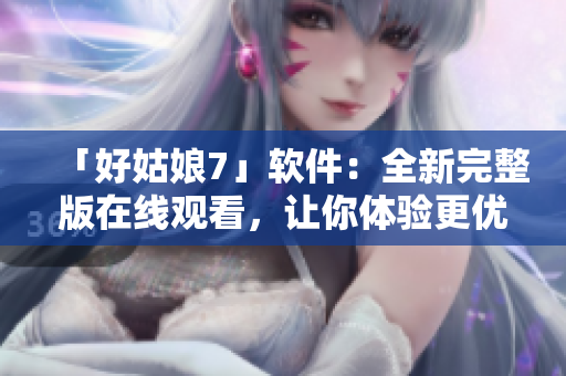 「好姑娘7」軟件：全新完整版在線觀看，讓你體驗更優(yōu)越的用戶體驗