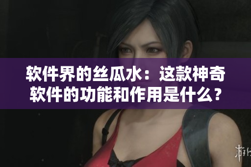 軟件界的絲瓜水：這款神奇軟件的功能和作用是什么？