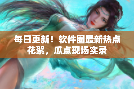 每日更新！軟件圈最新熱點花絮，瓜點現(xiàn)場實錄