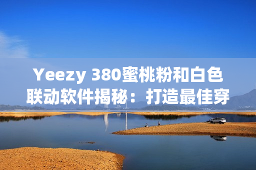 Yeezy 380蜜桃粉和白色聯(lián)動軟件揭秘：打造最佳穿搭搭配利器