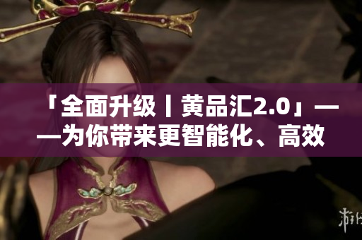 「全面升級丨黃品匯2.0」——為你帶來更智能化、高效化的軟件體驗(yàn)