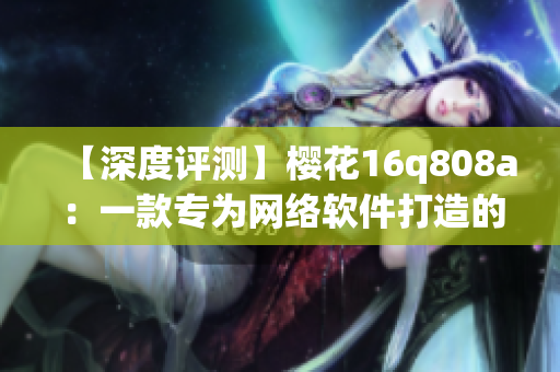 【深度評(píng)測(cè)】櫻花16q808a：一款專為網(wǎng)絡(luò)軟件打造的神器！