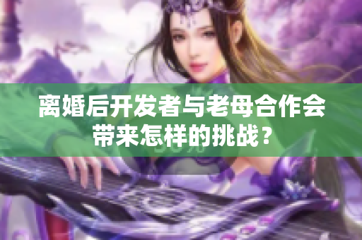 離婚后開發(fā)者與老母合作會(huì)帶來怎樣的挑戰(zhàn)？