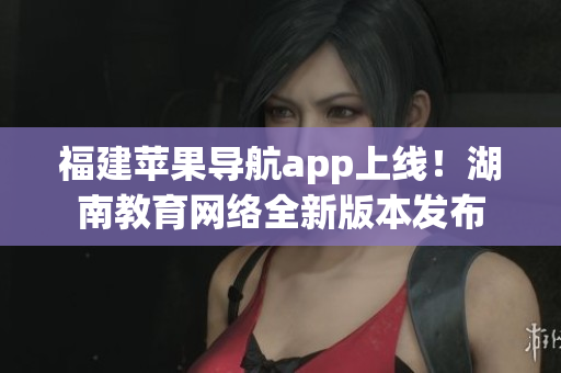 福建蘋果導(dǎo)航app上線！湖南教育網(wǎng)絡(luò)全新版本發(fā)布