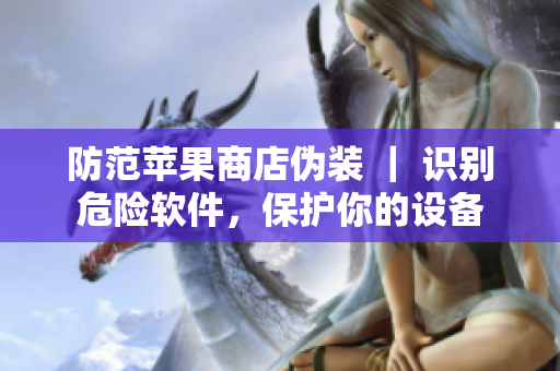 防范蘋果商店偽裝 ｜ 識別危險軟件，保護你的設(shè)備