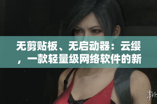 無剪貼板、無啟動器：云纓，一款輕量級網(wǎng)絡軟件的新顏