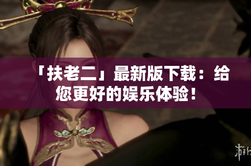 「扶老二」最新版下載：給您更好的娛樂體驗(yàn)！