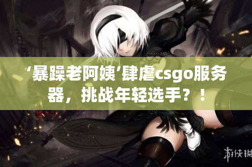 ‘暴躁老阿姨’肆虐csgo服務(wù)器，挑戰(zhàn)年輕選手？！