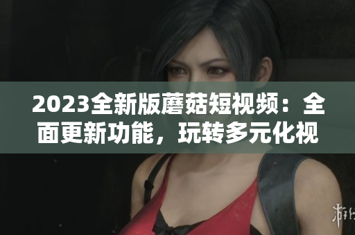 2023全新版蘑菇短視頻：全面更新功能，玩轉(zhuǎn)多元化視聽體驗(yàn)！