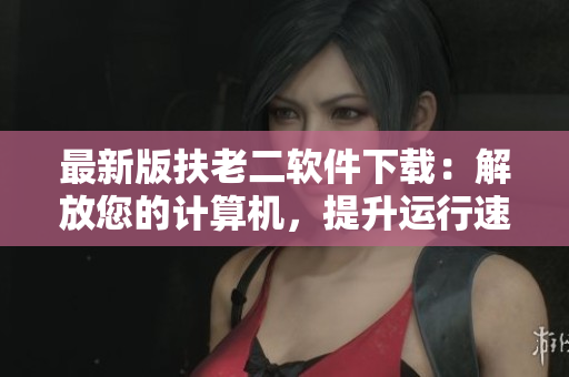 最新版扶老二軟件下載：解放您的計(jì)算機(jī)，提升運(yùn)行速度