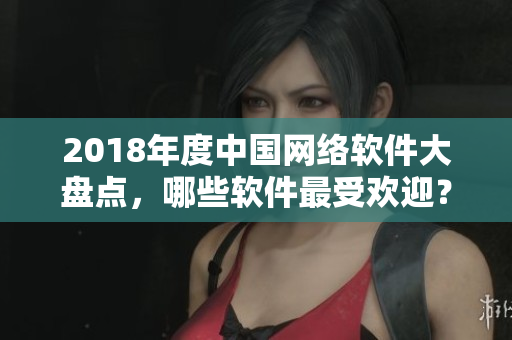 2018年度中國網(wǎng)絡(luò)軟件大盤點(diǎn)，哪些軟件最受歡迎？