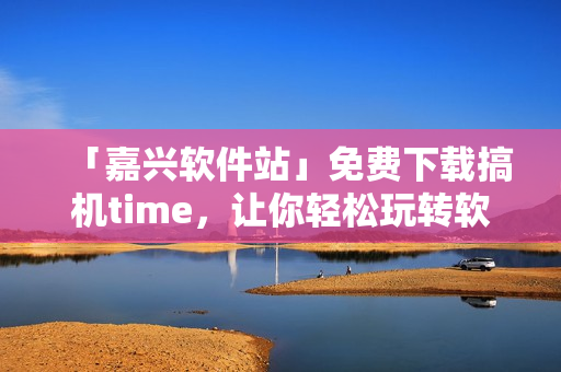 「嘉興軟件站」免費下載搞機time，讓你輕松玩轉(zhuǎn)軟件，暢享高效生活