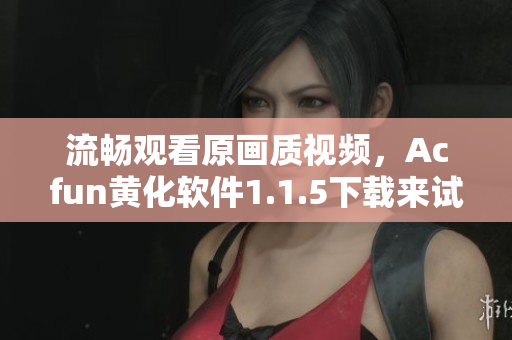 流暢觀看原畫質(zhì)視頻，Acfun黃化軟件1.1.5下載來試試！
