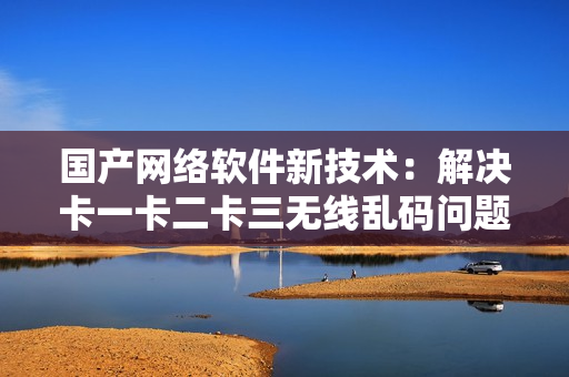 國產(chǎn)網(wǎng)絡(luò)軟件新技術(shù)：解決卡一卡二卡三無線亂碼問題，突破新區(qū)限制