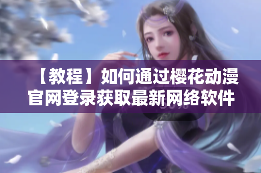 【教程】如何通過櫻花動漫官網(wǎng)登錄獲取最新網(wǎng)絡軟件資源？-知乎分享