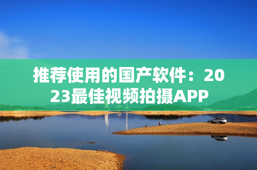 推薦使用的國產(chǎn)軟件：2023最佳視頻拍攝APP