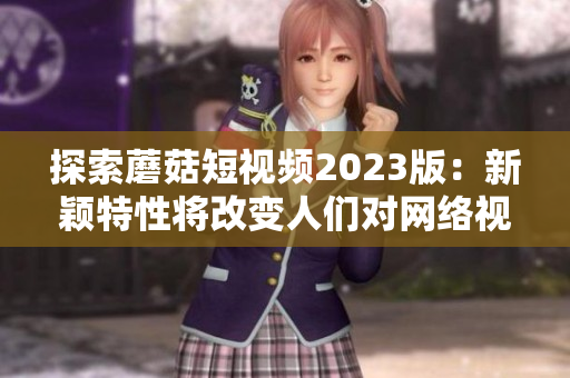 探索蘑菇短視頻2023版：新穎特性將改變?nèi)藗儗?duì)網(wǎng)絡(luò)視頻軟件的使用方式！