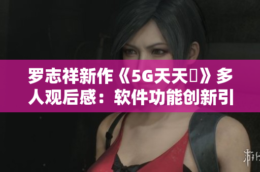 羅志祥新作《5G天天奭》多人觀后感：軟件功能創(chuàng)新引領(lǐng)行業(yè)風(fēng)向
