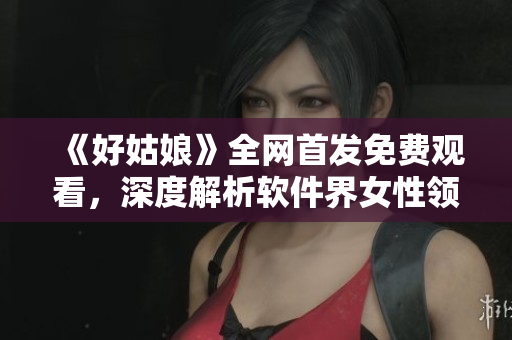 《好姑娘》全網(wǎng)首發(fā)免費(fèi)觀看，深度解析軟件界女性領(lǐng)袖職場(chǎng)經(jīng)歷