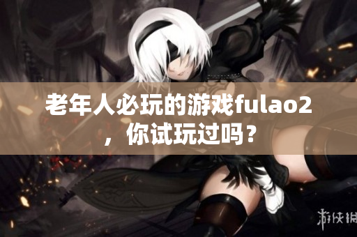 老年人必玩的游戲fulao2，你試玩過嗎？