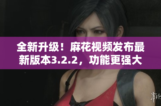 全新升級！麻花視頻發(fā)布最新版本3.2.2，功能更強大