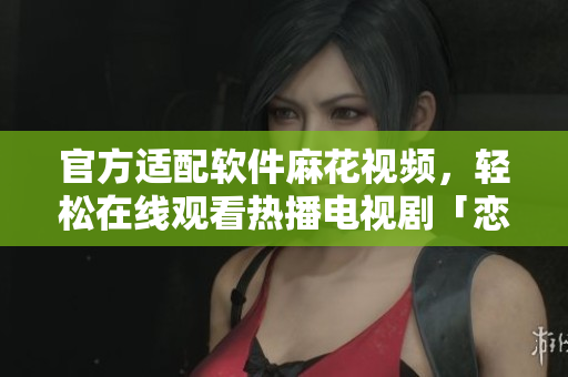 官方適配軟件麻花視頻，輕松在線觀看熱播電視劇「戀愛真好」