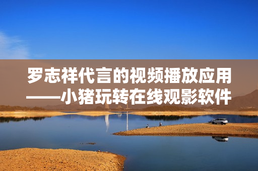 羅志祥代言的視頻播放應(yīng)用——小豬玩轉(zhuǎn)在線觀影軟件