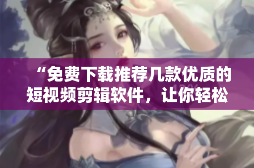 “免費(fèi)下載推薦幾款優(yōu)質(zhì)的短視頻剪輯軟件，讓你輕松編輯出個(gè)性化的視頻”