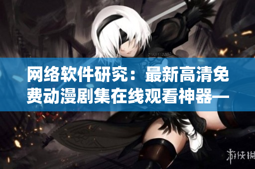 網(wǎng)絡(luò)軟件研究：最新高清免費動漫劇集在線觀看神器—櫻花動漫app