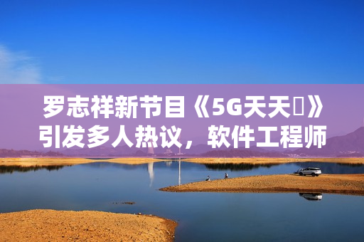 羅志祥新節(jié)目《5G天天奭》引發(fā)多人熱議，軟件工程師分享觀后感