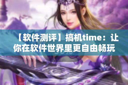 【軟件測評】搞機time：讓你在軟件世界里更自由暢玩的工具
