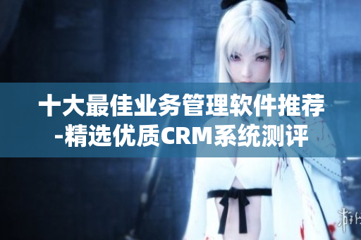 十大最佳業(yè)務(wù)管理軟件推薦-精選優(yōu)質(zhì)CRM系統(tǒng)測評