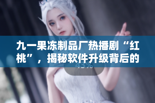 九一果凍制品廠熱播劇“紅桃”，揭秘軟件升級背后的故事