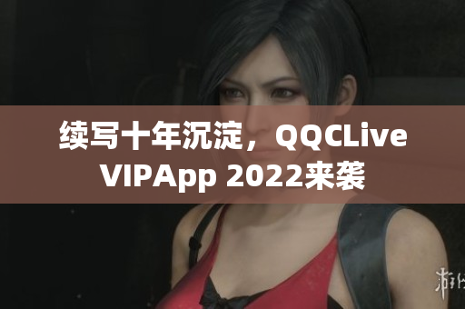 續(xù)寫十年沉淀，QQCLiveVIPApp 2022來襲