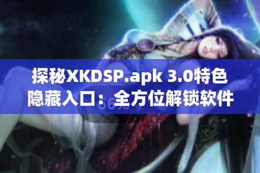探秘XKDSP.apk 3.0特色隱藏入口：全方位解鎖軟件潛力